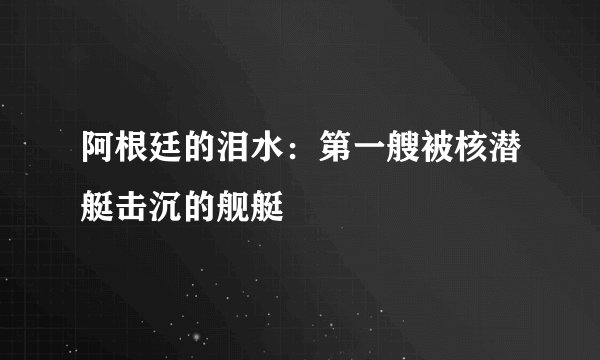 阿根廷的泪水:第一艘被核潜艇击沉的舰艇