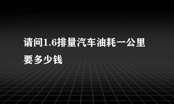 请问1.6排量汽车油耗一公里要多少钱