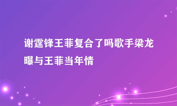 谢霆锋王菲复合了吗歌手梁龙曝与王菲当年情