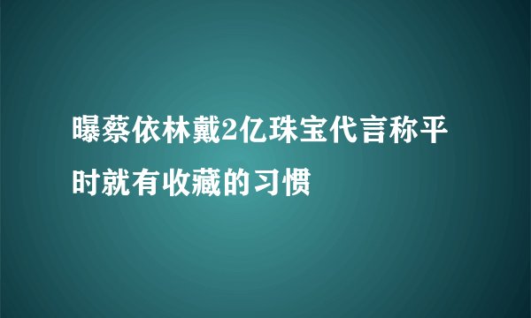 曝蔡依林戴2亿珠宝代言称平时就有收藏的习惯