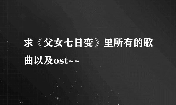 求《父女七日变》里所有的歌曲以及ost~~