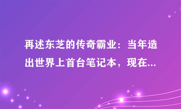 再述东芝的传奇霸业:当年造出世界上首台笔记本,现在却为何放弃