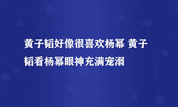 黄子韬好像很喜欢杨幂 黄子韬看杨幂眼神充满宠溺