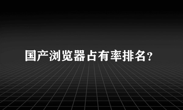 国产浏览器占有率排名？