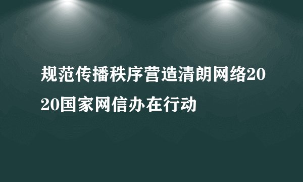 规范传播秩序营造清朗网络2020国家网信办在行动
