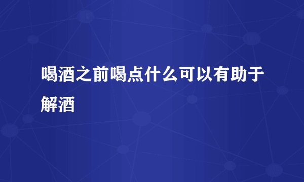 喝酒之前喝点什么可以有助于解酒
