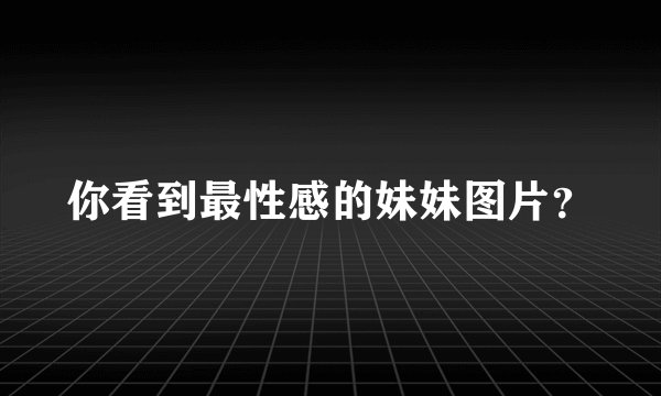你看到最性感的妹妹图片？