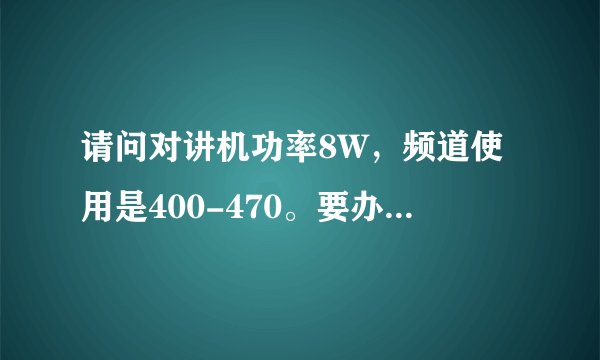 请问对讲机功率8W,频道使用是400-470。要办执照使用吗?