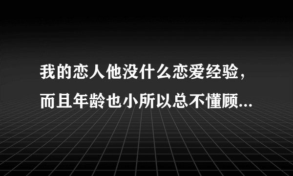 我的恋人他没什么恋爱经验，而且年龄也小所以总不懂顾及我的感受，我很烦恼，请教教我该如何好？