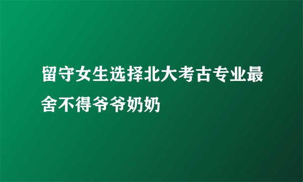 留守女生选择北大考古专业最舍不得爷爷奶奶