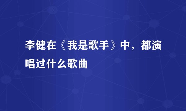 李健在《我是歌手》中，都演唱过什么歌曲