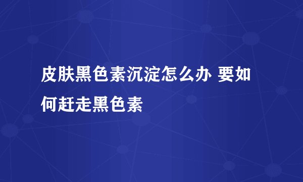 皮肤黑色素沉淀怎么办 要如何赶走黑色素