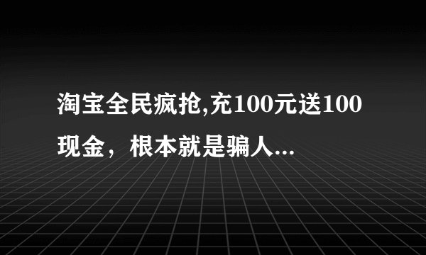淘宝全民疯抢,充100元送100现金，根本就是骗人的。 淘宝个骗子！