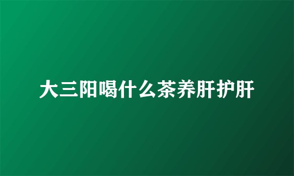 大三阳喝什么茶养肝护肝
