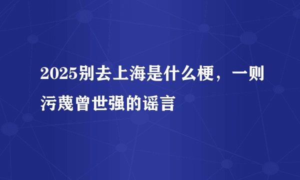 2025别去上海是什么梗，一则污蔑曾世强的谣言