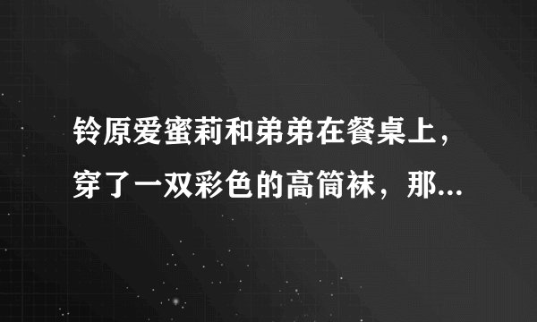 铃原爱蜜莉和弟弟在餐桌上，穿了一双彩色的高筒袜，那是哪一部。名字好像有勃起两个字？