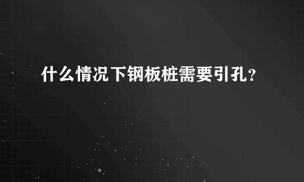 什么情况下钢板桩需要引孔？