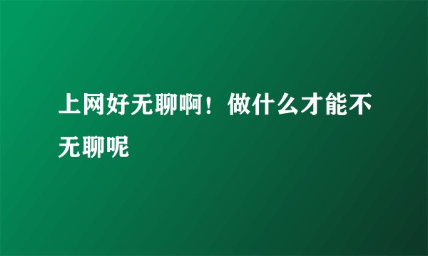 上网好无聊啊！做什么才能不无聊呢