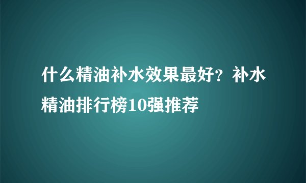 什么精油补水效果最好？补水精油排行榜10强推荐