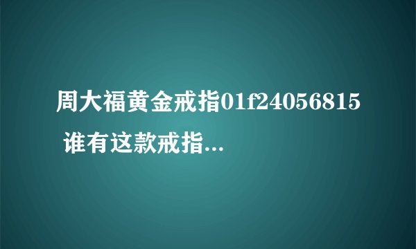 周大福黄金戒指01f24056815 谁有这款戒指的图片，我去年买了这个戒指，我老妈戴的，不知道