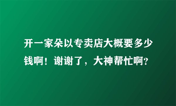 开一家朵以专卖店大概要多少钱啊！谢谢了，大神帮忙啊？