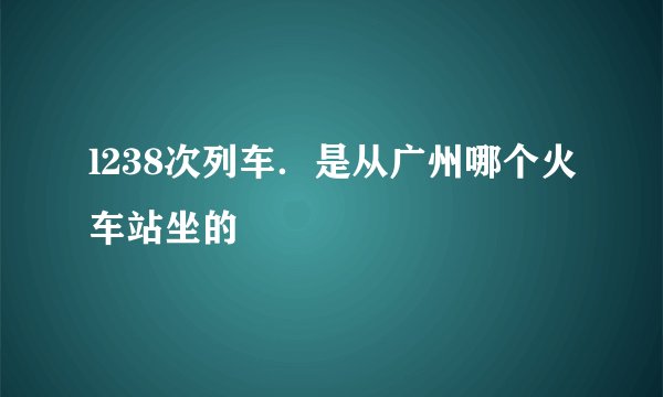 l238次列车.是从广州哪个火车站坐的