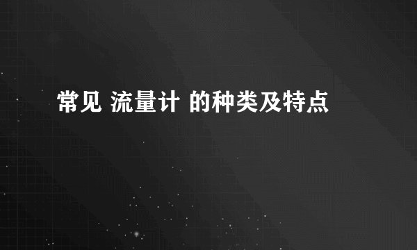 常见 流量计 的种类及特点