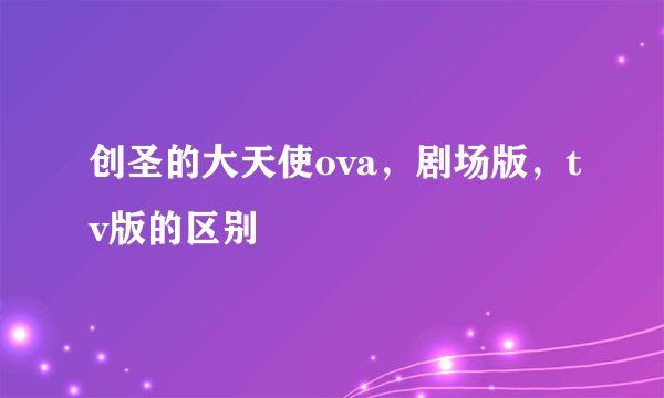 创圣的大天使ova，剧场版，tv版的区别