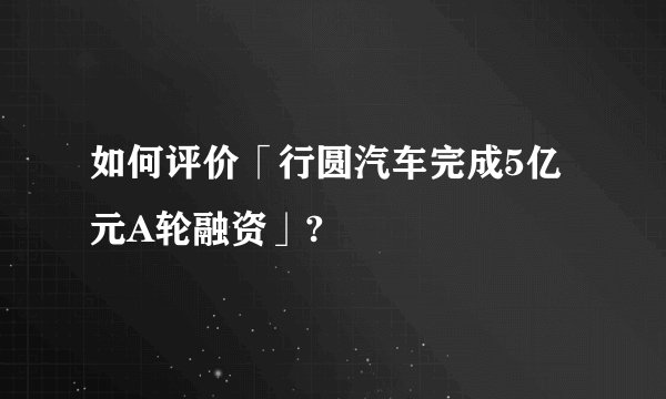 如何评价「行圆汽车完成5亿元A轮融资」?