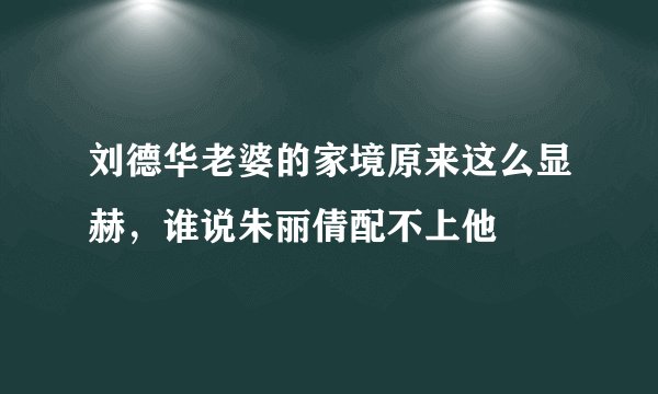 刘德华老婆的家境原来这么显赫，谁说朱丽倩配不上他