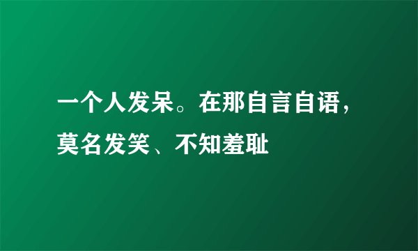 一个人发呆。在那自言自语，莫名发笑、不知羞耻