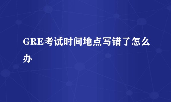 GRE考试时间地点写错了怎么办