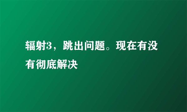 辐射3，跳出问题。现在有没有彻底解决