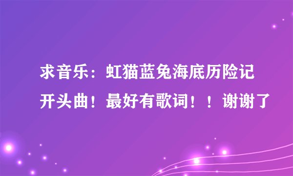求音乐：虹猫蓝兔海底历险记开头曲！最好有歌词！！谢谢了