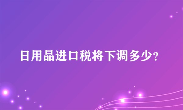日用品进口税将下调多少？
