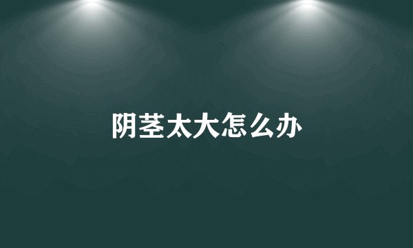 阴茎太大怎么办