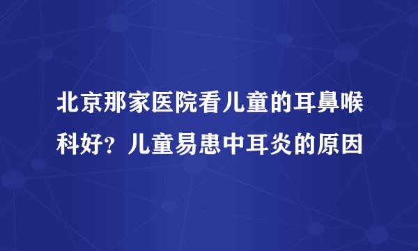 北京那家医院看儿童的耳鼻喉科好？儿童易患中耳炎的原因
