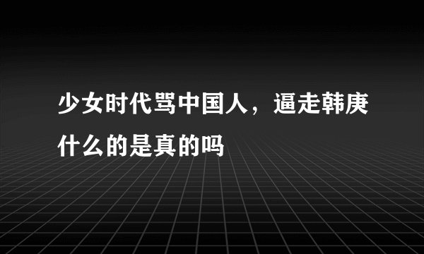 少女时代骂中国人，逼走韩庚什么的是真的吗