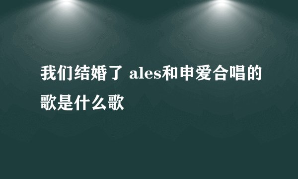 我们结婚了 ales和申爱合唱的歌是什么歌