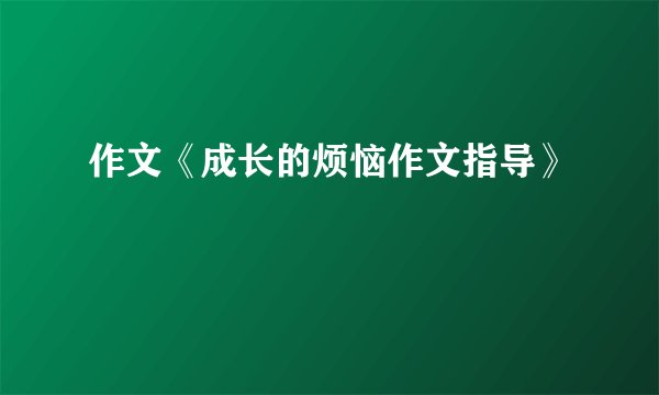 作文《成长的烦恼作文指导》
