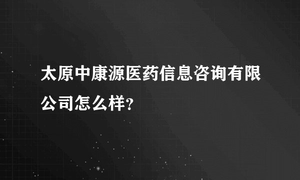 太原中康源医药信息咨询有限公司怎么样？
