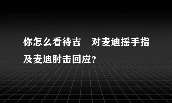你怎么看待吉喆对麦迪摇手指及麦迪肘击回应？