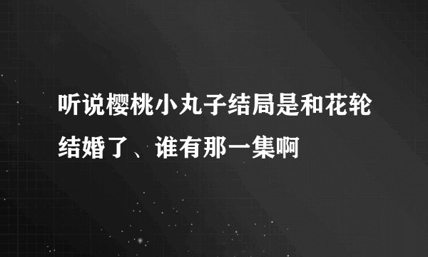 听说樱桃小丸子结局是和花轮结婚了、谁有那一集啊