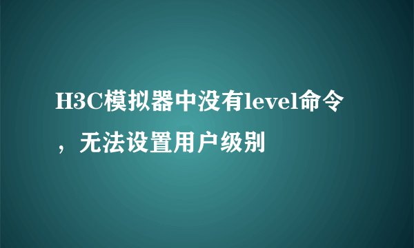 H3C模拟器中没有level命令,无法设置用户级别