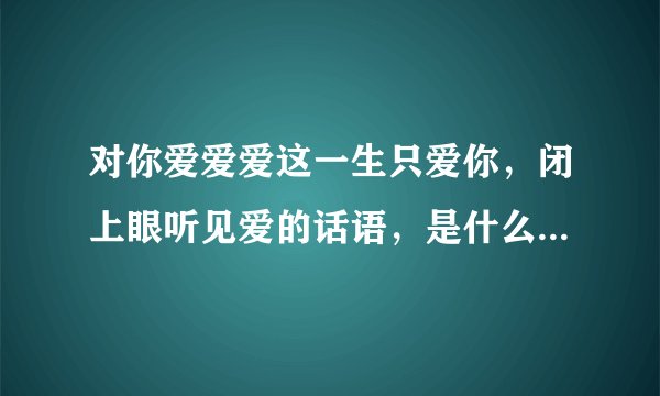 对你爱爱爱这一生只爱你,闭上眼听见爱的话语,是什么歌的歌词