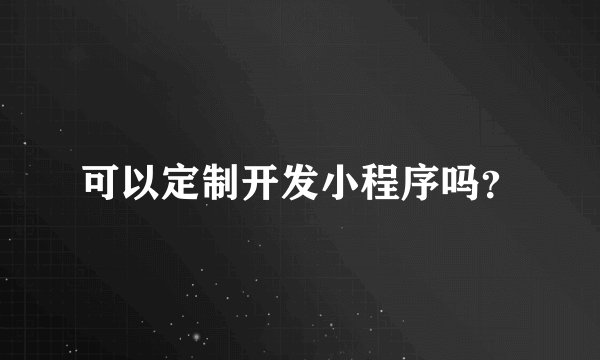 可以定制开发小程序吗?