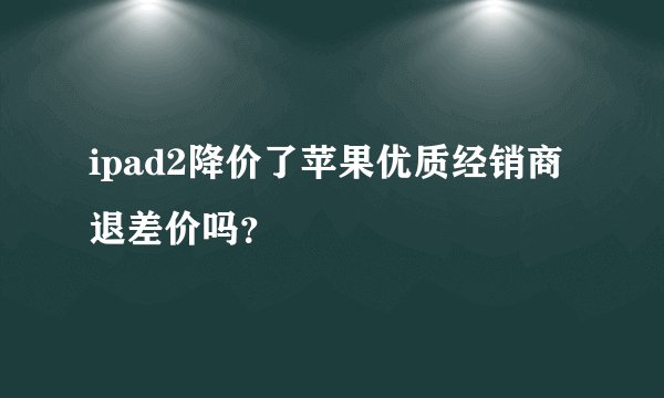 ipad2降价了苹果优质经销商退差价吗？