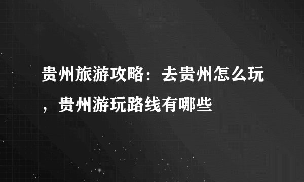 贵州旅游攻略：去贵州怎么玩，贵州游玩路线有哪些