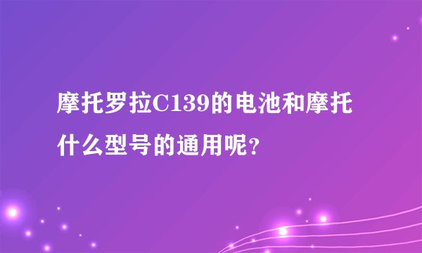 摩托罗拉C139的电池和摩托什么型号的通用呢？