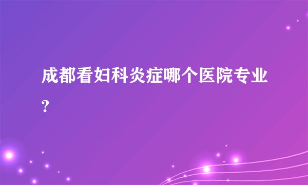 成都看妇科炎症哪个医院专业?